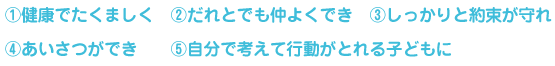 （１）健康でたくましく　（２）だれとでも仲よくでき　（３）しっかりと約束が守れ　（４）あいさつができ　（５）自分で考えて行動がとれる子どもに