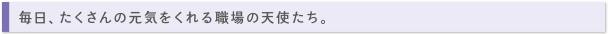 毎日、たくさんの元気をくれる職場の天使たち。