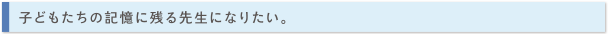 子どもたちの記憶に残る先生になりたい。