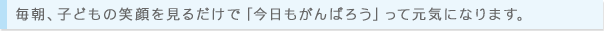毎朝、子どもの笑顔を見るだけで「今日もがんばろう」って元気になります。