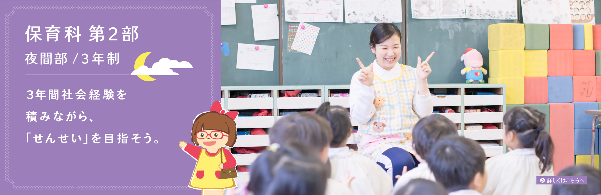 保育科1部/昼間・2年間：卒業まで最短！2年後に、子どもたちの「せんせい」になろう。