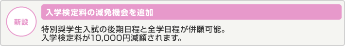 【新設】入学検定料の減免機会を追加 特別奨学生入試の後期日程と全学日程が併願可能に。入学検定料が10,000円減額されます。